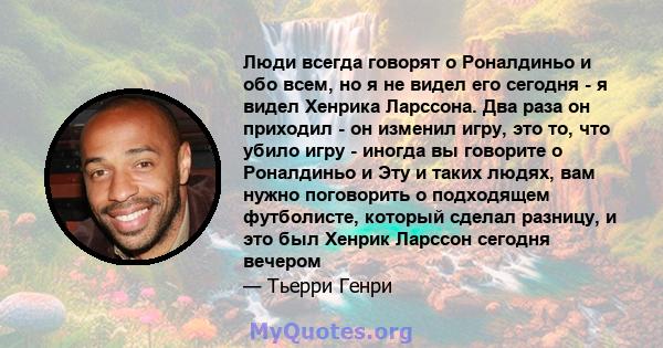 Люди всегда говорят о Роналдиньо и обо всем, но я не видел его сегодня - я видел Хенрика Ларссона. Два раза он приходил - он изменил игру, это то, что убило игру - иногда вы говорите о Роналдиньо и Эту и таких людях,