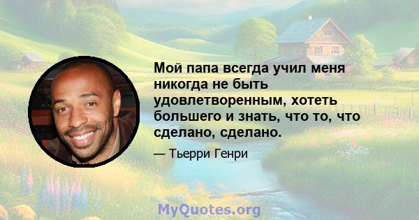 Мой папа всегда учил меня никогда не быть удовлетворенным, хотеть большего и знать, что то, что сделано, сделано.