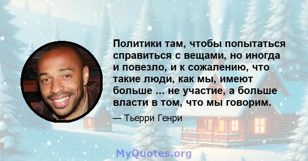 Политики там, чтобы попытаться справиться с вещами, но иногда и повезло, и к сожалению, что такие люди, как мы, имеют больше ... не участие, а больше власти в том, что мы говорим.