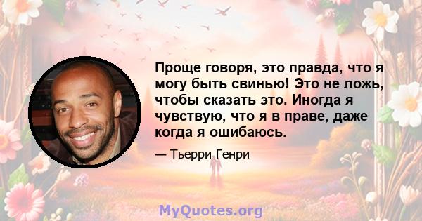 Проще говоря, это правда, что я могу быть свинью! Это не ложь, чтобы сказать это. Иногда я чувствую, что я в праве, даже когда я ошибаюсь.