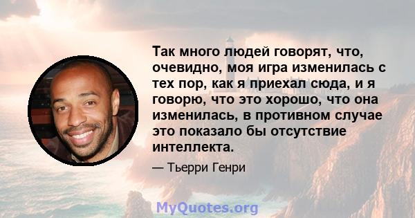 Так много людей говорят, что, очевидно, моя игра изменилась с тех пор, как я приехал сюда, и я говорю, что это хорошо, что она изменилась, в противном случае это показало бы отсутствие интеллекта.