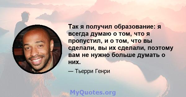 Так я получил образование: я всегда думаю о том, что я пропустил, и о том, что вы сделали, вы их сделали, поэтому вам не нужно больше думать о них.