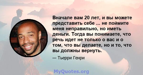 Вначале вам 20 лет, и вы можете представить себе ... не поймите меня неправильно, но иметь деньги. Тогда вы понимаете, что речь идет не только о вас и о том, что вы делаете, но и то, что вы должны вернуть.