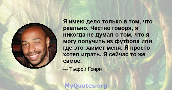 Я имею дело только в том, что реально. Честно говоря, я никогда не думал о том, что я могу получить из футбола или где это займет меня. Я просто хотел играть. Я сейчас то же самое.