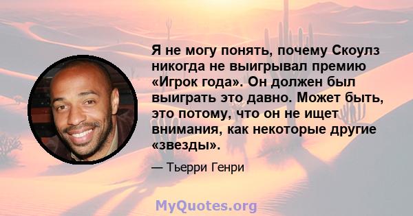 Я не могу понять, почему Скоулз никогда не выигрывал премию «Игрок года». Он должен был выиграть это давно. Может быть, это потому, что он не ищет внимания, как некоторые другие «звезды».