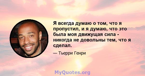 Я всегда думаю о том, что я пропустил, и я думаю, что это была моя движущая сила - никогда не довольны тем, что я сделал.