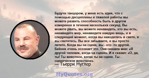 Будучи танцором, у меня есть идея, что с помощью дисциплины и тяжелой работы вы можете развить способность быть в другом измерении в течение нескольких секунд. Вы можете рвать, вы можете ненавидеть, кто вы есть,