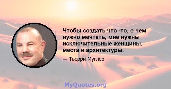 Чтобы создать что -то, о чем нужно мечтать, мне нужны исключительные женщины, места и архитектуры.