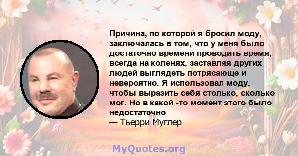 Причина, по которой я бросил моду, заключалась в том, что у меня было достаточно времени проводить время, всегда на коленях, заставляя других людей выглядеть потрясающе и невероятно. Я использовал моду, чтобы выразить