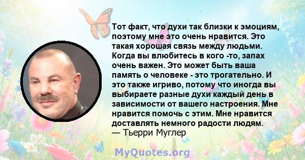 Тот факт, что духи так близки к эмоциям, поэтому мне это очень нравится. Это такая хорошая связь между людьми. Когда вы влюбитесь в кого -то, запах очень важен. Это может быть ваша память о человеке - это трогательно. И 