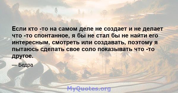 Если кто -то на самом деле не создает и не делает что -то спонтанное, я бы не стал бы не найти его интересным, смотреть или создавать, поэтому я пытаюсь сделать свое соло показывать что -то другое.