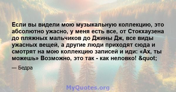 Если вы видели мою музыкальную коллекцию, это абсолютно ужасно, у меня есть все, от Стокхаузена до пляжных мальчиков до Джины Дж, все виды ужасных вещей, а другие люди приходят сюда и смотрят на мою коллекцию записей и