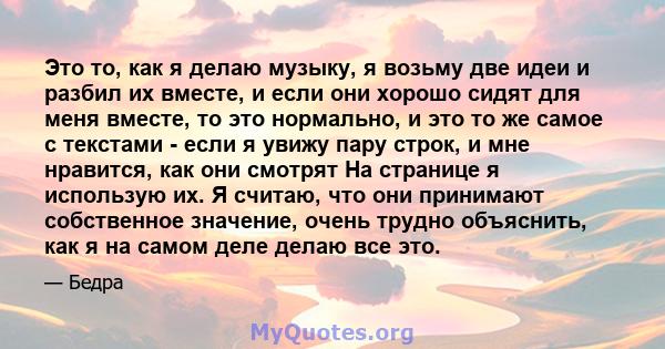 Это то, как я делаю музыку, я возьму две идеи и разбил их вместе, и если они хорошо сидят для меня вместе, то это нормально, и это то же самое с текстами - если я увижу пару строк, и мне нравится, как они смотрят На