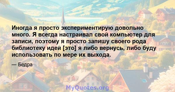 Иногда я просто экспериментирую довольно много. Я всегда настраивал свой компьютер для записи, поэтому я просто запишу своего рода библиотеку идей [это] я либо вернусь, либо буду использовать по мере их выхода.