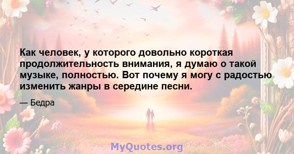 Как человек, у которого довольно короткая продолжительность внимания, я думаю о такой музыке, полностью. Вот почему я могу с радостью изменить жанры в середине песни.