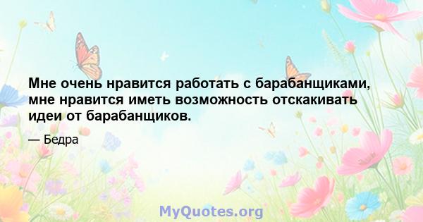 Мне очень нравится работать с барабанщиками, мне нравится иметь возможность отскакивать идеи от барабанщиков.