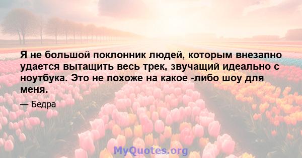 Я не большой поклонник людей, которым внезапно удается вытащить весь трек, звучащий идеально с ноутбука. Это не похоже на какое -либо шоу для меня.