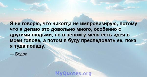 Я не говорю, что никогда не импровизирую, потому что я делаю это довольно много, особенно с другими людьми, но в целом у меня есть идея в моей голове, а потом я буду преследовать ее, пока я туда попаду.