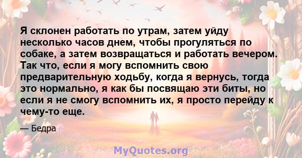 Я склонен работать по утрам, затем уйду несколько часов днем, чтобы прогуляться по собаке, а затем возвращаться и работать вечером. Так что, если я могу вспомнить свою предварительную ходьбу, когда я вернусь, тогда это