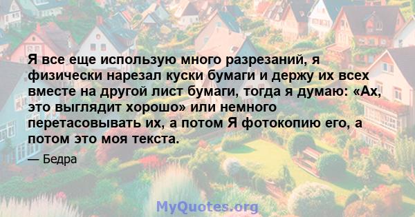 Я все еще использую много разрезаний, я физически нарезал куски бумаги и держу их всех вместе на другой лист бумаги, тогда я думаю: «Ах, это выглядит хорошо» или немного перетасовывать их, а потом Я фотокопию его, а