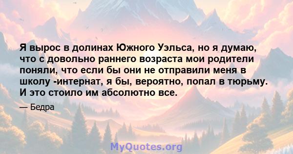 Я вырос в долинах Южного Уэльса, но я думаю, что с довольно раннего возраста мои родители поняли, что если бы они не отправили меня в школу -интернат, я бы, вероятно, попал в тюрьму. И это стоило им абсолютно все.