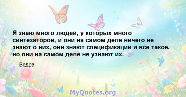 Я знаю много людей, у которых много синтезаторов, и они на самом деле ничего не знают о них, они знают спецификации и все такое, но они на самом деле не узнают их.