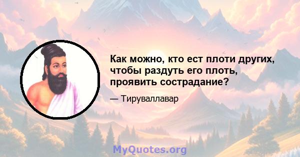 Как можно, кто ест плоти других, чтобы раздуть его плоть, проявить сострадание?