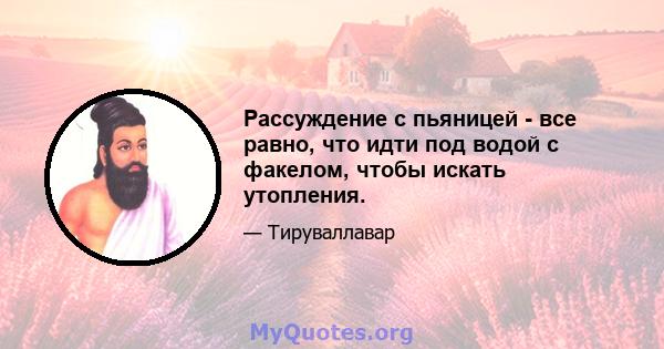 Рассуждение с пьяницей - все равно, что идти под водой с факелом, чтобы искать утопления.