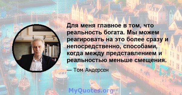 Для меня главное в том, что реальность богата. Мы можем реагировать на это более сразу и непосредственно, способами, когда между представлением и реальностью меньше смещения.