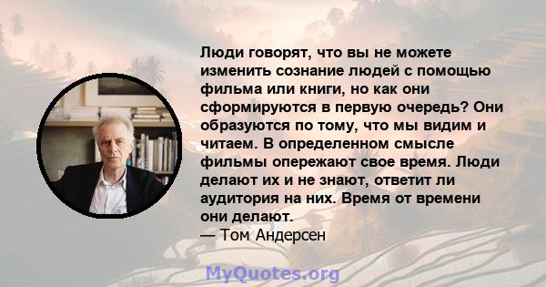 Люди говорят, что вы не можете изменить сознание людей с помощью фильма или книги, но как они сформируются в первую очередь? Они образуются по тому, что мы видим и читаем. В определенном смысле фильмы опережают свое