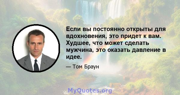 Если вы постоянно открыты для вдохновения, это придет к вам. Худшее, что может сделать мужчина, это оказать давление в идее.