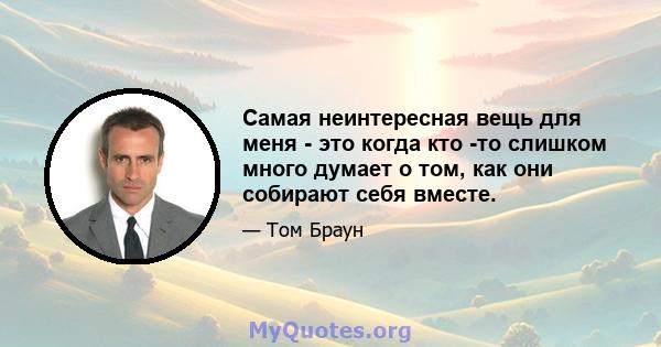 Самая неинтересная вещь для меня - это когда кто -то слишком много думает о том, как они собирают себя вместе.