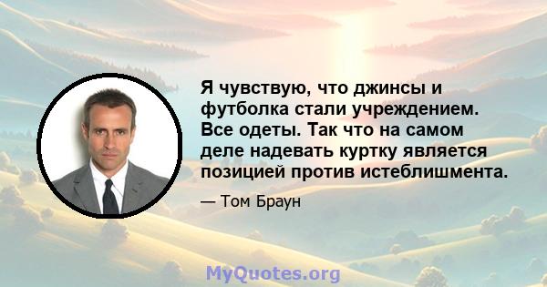 Я чувствую, что джинсы и футболка стали учреждением. Все одеты. Так что на самом деле надевать куртку является позицией против истеблишмента.