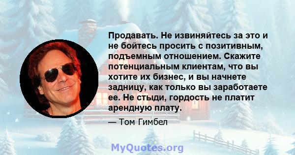 Продавать. Не извиняйтесь за это и не бойтесь просить с позитивным, подъемным отношением. Скажите потенциальным клиентам, что вы хотите их бизнес, и вы начнете задницу, как только вы заработаете ее. Не стыди, гордость