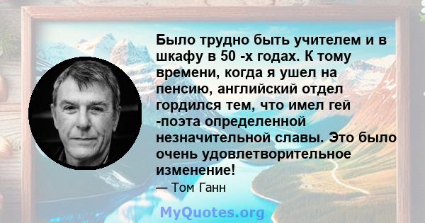 Было трудно быть учителем и в шкафу в 50 -х годах. К тому времени, когда я ушел на пенсию, английский отдел гордился тем, что имел гей -поэта определенной незначительной славы. Это было очень удовлетворительное