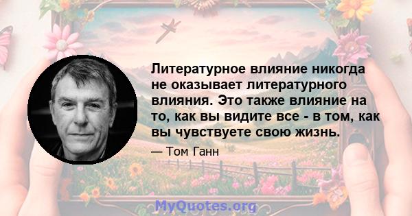 Литературное влияние никогда не оказывает литературного влияния. Это также влияние на то, как вы видите все - в том, как вы чувствуете свою жизнь.