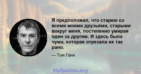 Я предположил, что старею со всеми моими друзьями, старыми вокруг меня, постепенно умирая один за другим. И здесь была чума, которая отрезала их так рано.