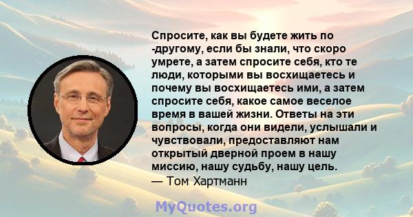 Спросите, как вы будете жить по -другому, если бы знали, что скоро умрете, а затем спросите себя, кто те люди, которыми вы восхищаетесь и почему вы восхищаетесь ими, а затем спросите себя, какое самое веселое время в