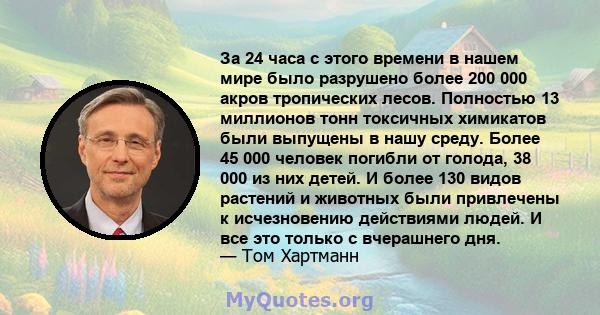 За 24 часа с этого времени в нашем мире было разрушено более 200 000 акров тропических лесов. Полностью 13 миллионов тонн токсичных химикатов были выпущены в нашу среду. Более 45 000 человек погибли от голода, 38 000 из 