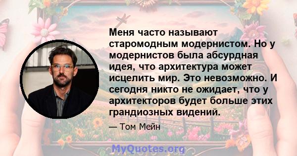 Меня часто называют старомодным модернистом. Но у модернистов была абсурдная идея, что архитектура может исцелить мир. Это невозможно. И сегодня никто не ожидает, что у архитекторов будет больше этих грандиозных видений.