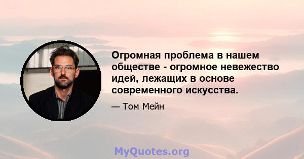 Огромная проблема в нашем обществе - огромное невежество идей, лежащих в основе современного искусства.