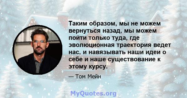 Таким образом, мы не можем вернуться назад, мы можем пойти только туда, где эволюционная траектория ведет нас, и навязывать наши идеи о себе и наше существование к этому курсу.