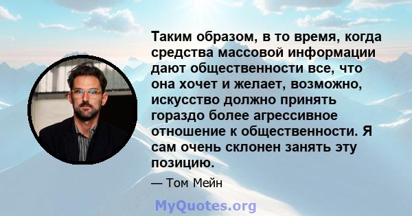 Таким образом, в то время, когда средства массовой информации дают общественности все, что она хочет и желает, возможно, искусство должно принять гораздо более агрессивное отношение к общественности. Я сам очень склонен 