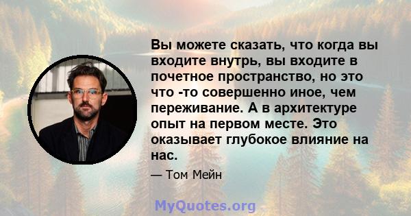 Вы можете сказать, что когда вы входите внутрь, вы входите в почетное пространство, но это что -то совершенно иное, чем переживание. А в архитектуре опыт на первом месте. Это оказывает глубокое влияние на нас.