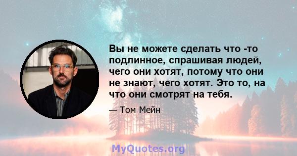 Вы не можете сделать что -то подлинное, спрашивая людей, чего они хотят, потому что они не знают, чего хотят. Это то, на что они смотрят на тебя.