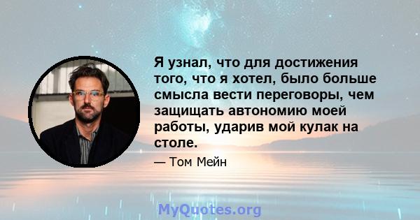 Я узнал, что для достижения того, что я хотел, было больше смысла вести переговоры, чем защищать автономию моей работы, ударив мой кулак на столе.