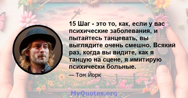 15 Шаг - это то, как, если у вас психические заболевания, и пытайтесь танцевать, вы выглядите очень смешно. Всякий раз, когда вы видите, как я танцую на сцене, я имитирую психически больные.