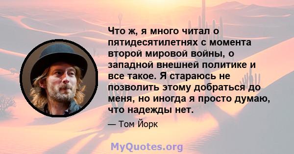 Что ж, я много читал о пятидесятилетнях с момента второй мировой войны, о западной внешней политике и все такое. Я стараюсь не позволить этому добраться до меня, но иногда я просто думаю, что надежды нет.