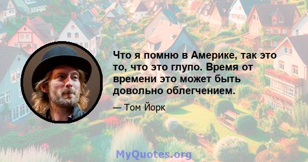 Что я помню в Америке, так это то, что это глупо. Время от времени это может быть довольно облегчением.