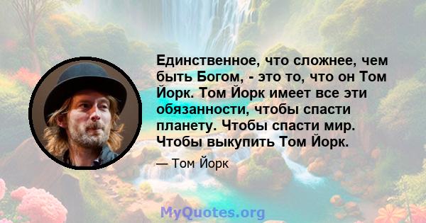 Единственное, что сложнее, чем быть Богом, - это то, что он Том Йорк. Том Йорк имеет все эти обязанности, чтобы спасти планету. Чтобы спасти мир. Чтобы выкупить Том Йорк.